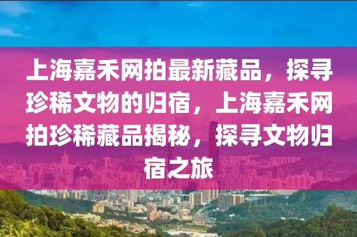 上海嘉禾網(wǎng)拍最新藏品，探尋珍稀文物的歸宿，上海嘉禾網(wǎng)拍珍稀藏品揭秘，探尋文物歸宿之旅