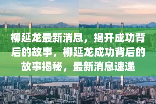 柳延龍最新消息，揭開成功背后的故事，柳延龍成功背后的故事揭秘，最新消息速遞