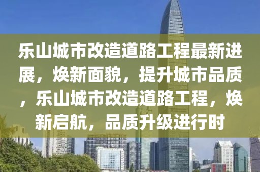 樂山城市改造道路工程最新進展，煥新面貌，提升城市品質，樂山城市改造道路工程，煥新啟航，品質升級進行時