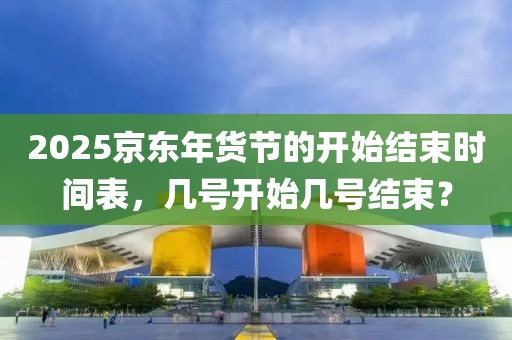 2025京東年貨節的開始結束時間表，幾號開始幾號結束？