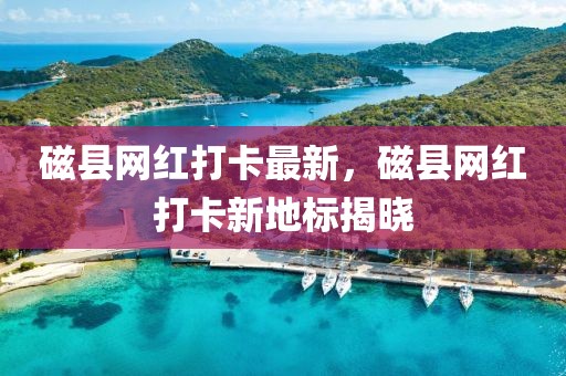 磁縣網紅打卡最新，磁縣網紅打卡新地標揭曉