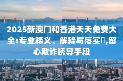 2025新澳門和香港天天免費大全:專業釋義、解釋與落實?,留心欺詐誘導手段