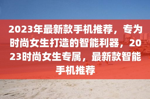 2023年最新款手機推薦，專為時尚女生打造的智能利器，2023時尚女生專屬，最新款智能手機推薦