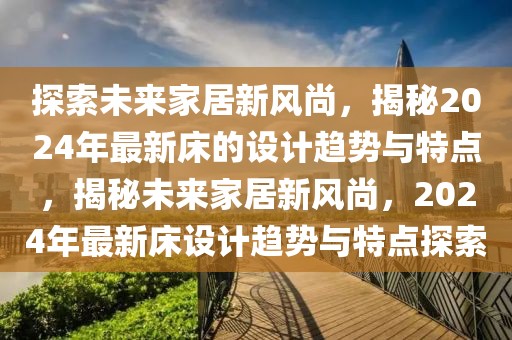 探索未來家居新風尚，揭秘2024年最新床的設計趨勢與特點，揭秘未來家居新風尚，2024年最新床設計趨勢與特點探索