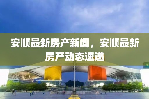 安順最新房產新聞，安順最新房產動態速遞