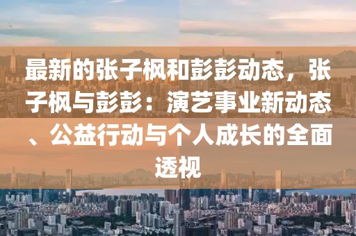 最新的張子楓和彭彭動(dòng)態(tài)，張子楓與彭彭：演藝事業(yè)新動(dòng)態(tài)、公益行動(dòng)與個(gè)人成長的全面透視