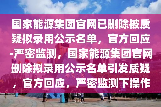 國家能源集團官網(wǎng)已刪除被質(zhì)疑擬錄用公示名單，官方回應(yīng)-嚴密監(jiān)測，國家能源集團官網(wǎng)刪除擬錄用公示名單引發(fā)質(zhì)疑，官方回應(yīng)，嚴密監(jiān)測下操作