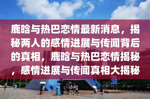 鹿晗與熱巴戀情最新消息，揭秘兩人的感情進展與傳聞背后的真相，鹿晗與熱巴戀情揭秘，感情進展與傳聞真相大揭秘
