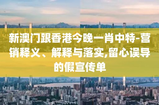 新澳門跟香港今晚一肖中特-營銷釋義、解釋與落實,留心誤導的假宣傳單
