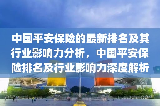 中國平安保險的最新排名及其行業影響力分析，中國平安保險排名及行業影響力深度解析