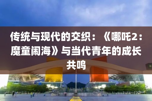 傳統與現代的交織：《哪吒2：魔童鬧?！放c當代青年的成長共鳴