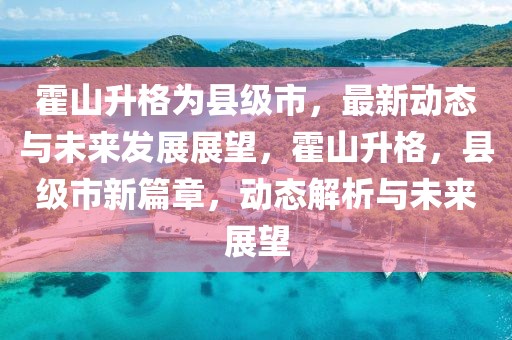 霍山升格為縣級(jí)市，最新動(dòng)態(tài)與未來發(fā)展展望，霍山升格，縣級(jí)市新篇章，動(dòng)態(tài)解析與未來展望