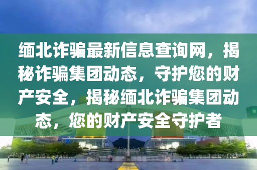 緬北詐騙最新信息查詢網，揭秘詐騙集團動態(tài)，守護您的財產安全，揭秘緬北詐騙集團動態(tài)，您的財產安全守護者