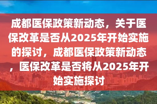 成都醫(yī)保政策新動態(tài)，關于醫(yī)保改革是否從2025年開始實施的探討，成都醫(yī)保政策新動態(tài)，醫(yī)保改革是否將從2025年開始實施探討