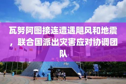 瓦努阿圖接連遭遇颶風(fēng)和地震，聯(lián)合國派出災(zāi)害應(yīng)對協(xié)調(diào)團(tuán)隊(duì)