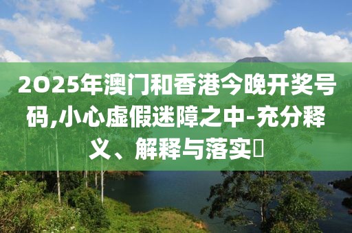 2O25年澳門和香港今晚開獎號碼,小心虛假迷障之中-充分釋義、解釋與落實?