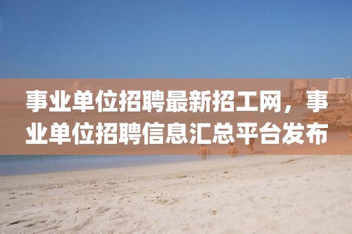 事業單位招聘最新招工網，事業單位招聘信息匯總平臺發布