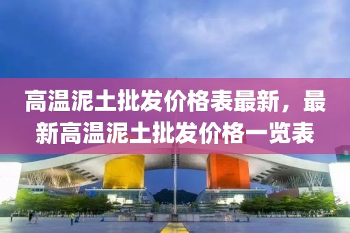 高溫泥土批發價格表最新，最新高溫泥土批發價格一覽表