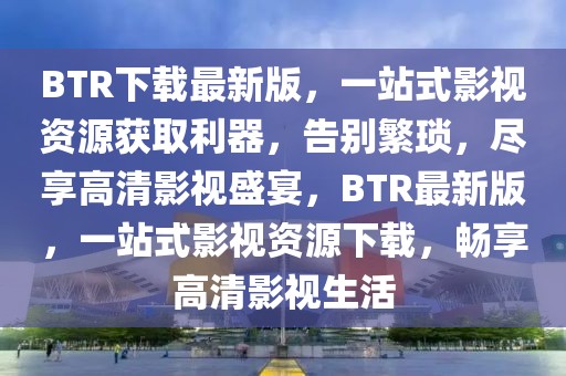 BTR下載最新版，一站式影視資源獲取利器，告別繁瑣，盡享高清影視盛宴，BTR最新版，一站式影視資源下載，暢享高清影視生活