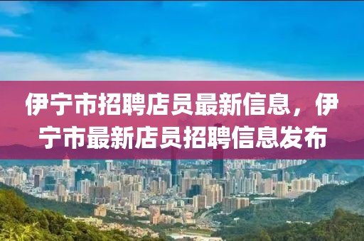 伊寧市招聘店員最新信息，伊寧市最新店員招聘信息發布