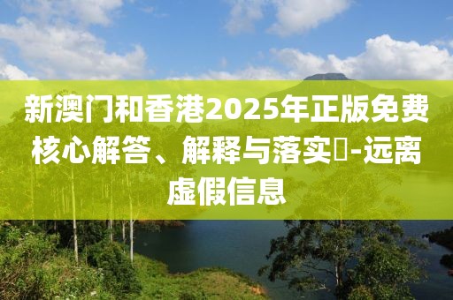 新澳門和香港2025年正版免費核心解答、解釋與落實?-遠離虛假信息
