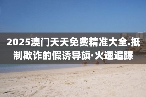 2025澳門天天免費精準大全.抵制欺詐的假誘導旗·火速追蹤