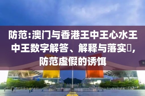 防范:澳門與香港王中王心水王中王數字解答、解釋與落實?,防范虛假的誘餌