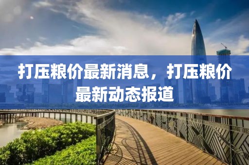 打壓糧價(jià)最新消息，打壓糧價(jià)最新動(dòng)態(tài)報(bào)道