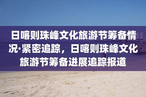 日喀則珠峰文化旅游節籌備情況·緊密追蹤，日喀則珠峰文化旅游節籌備進展追蹤報道