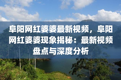 阜陽網(wǎng)紅婆婆最新視頻，阜陽網(wǎng)紅婆婆現(xiàn)象揭秘：最新視頻盤點與深度分析