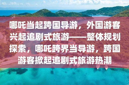 哪吒當起跨國導(dǎo)游，外國游客興起追劇式旅游——整體規(guī)劃探索，哪吒跨界當導(dǎo)游，跨國游客掀起追劇式旅游熱潮
