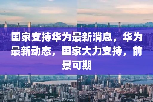 國家支持華為最新消息，華為最新動態，國家大力支持，前景可期