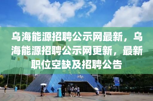 烏海能源招聘公示網最新，烏海能源招聘公示網更新，最新職位空缺及招聘公告