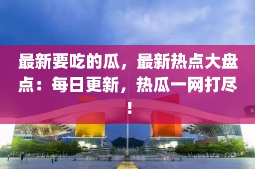 最新要吃的瓜，最新熱點大盤點：每日更新，熱瓜一網打盡！