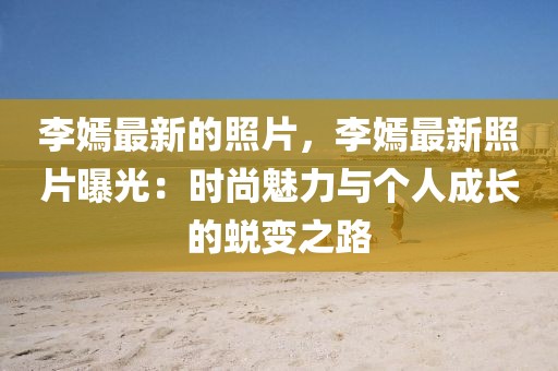 李嫣最新的照片，李嫣最新照片曝光：時尚魅力與個人成長的蛻變之路