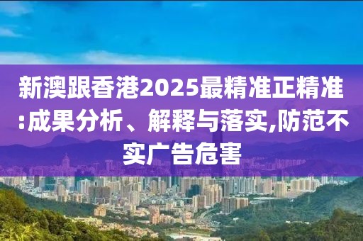 新澳跟香港2025最精準正精準:成果分析、解釋與落實,防范不實廣告危害