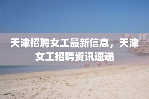 天津招聘女工最新信息，天津女工招聘資訊速遞