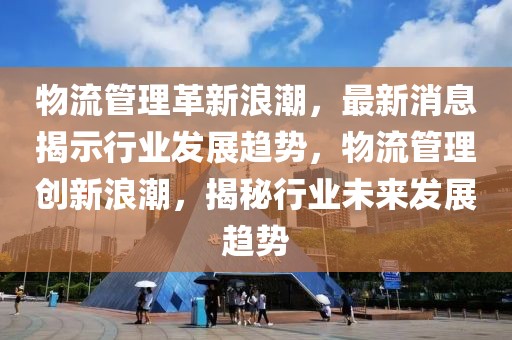 物流管理革新浪潮，最新消息揭示行業發展趨勢，物流管理創新浪潮，揭秘行業未來發展趨勢