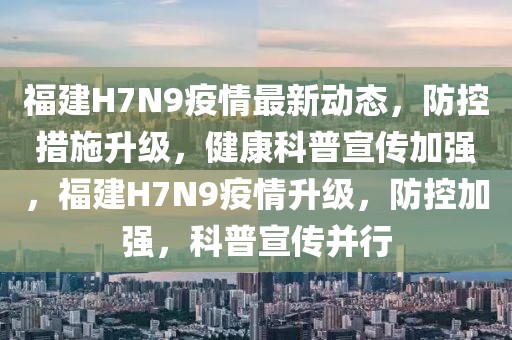 福建H7N9疫情最新動態，防控措施升級，健康科普宣傳加強，福建H7N9疫情升級，防控加強，科普宣傳并行
