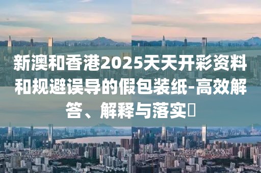 新澳和香港2025天天開彩資料和規避誤導的假包裝紙-高效解答、解釋與落實?