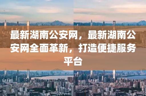 最新湖南公安網(wǎng)，最新湖南公安網(wǎng)全面革新，打造便捷服務(wù)平臺(tái)