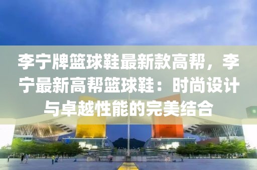李寧牌籃球鞋最新款高幫，李寧最新高幫籃球鞋：時尚設(shè)計與卓越性能的完美結(jié)合