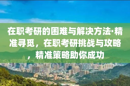 在職考研的困難與解決方法·精準尋覓，在職考研挑戰與攻略，精準策略助你成功