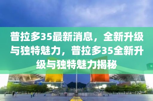 普拉多35最新消息，全新升級(jí)與獨(dú)特魅力，普拉多35全新升級(jí)與獨(dú)特魅力揭秘
