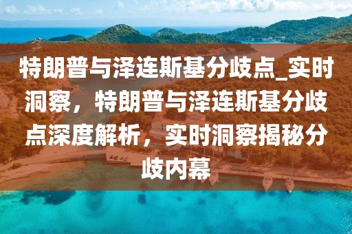 特朗普與澤連斯基分歧點_實時洞察，特朗普與澤連斯基分歧點深度解析，實時洞察揭秘分歧內幕