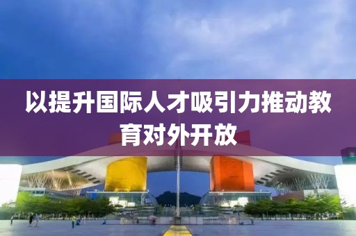 以提升國際人才吸引力推動教育對外開放