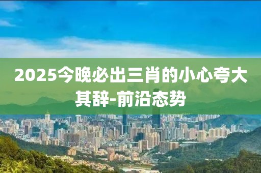 2025今晚必出三肖的小心夸大其辭-前沿態勢
