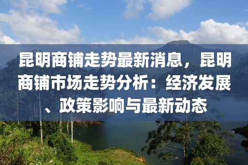 昆明商鋪走勢最新消息，昆明商鋪市場走勢分析：經濟發(fā)展、政策影響與最新動態(tài)