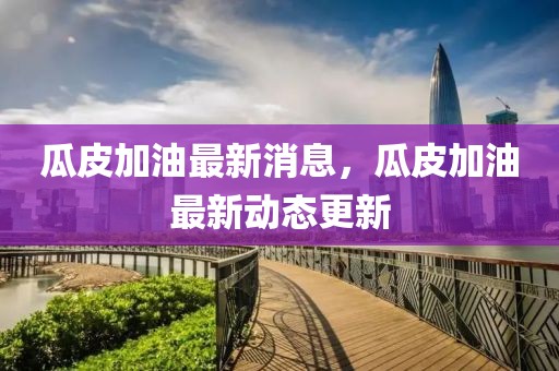 瓜皮加油最新消息，瓜皮加油最新動態更新