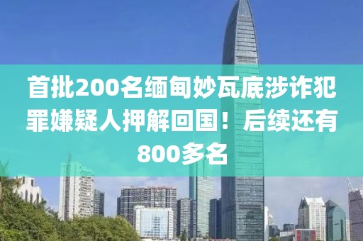 首批200名緬甸妙瓦底涉詐犯罪嫌疑人押解回國！后續還有800多名
